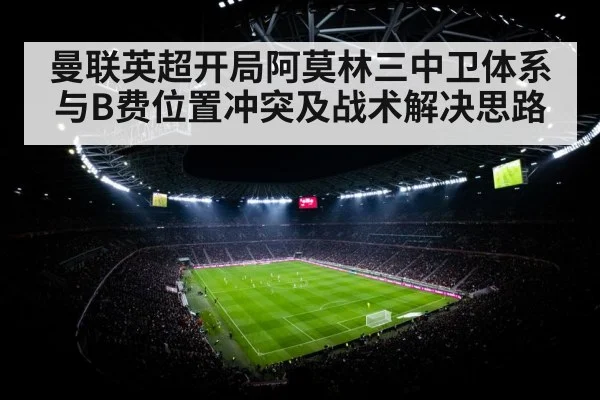 曼联英超开局阿莫林三中卫体系与B费位置冲突及战术解决思路 - kaiyun